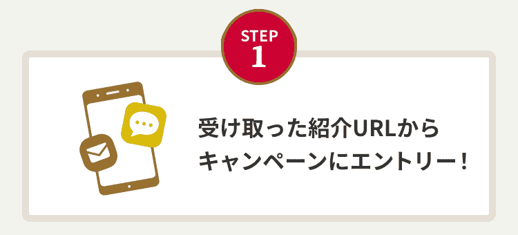 STEP 1：受け取った紹介URLからキャンペーンエントリー！