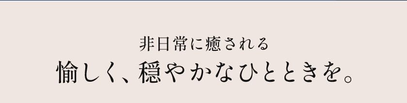 非日常に癒される 愉しく、穏やかなひとときを。