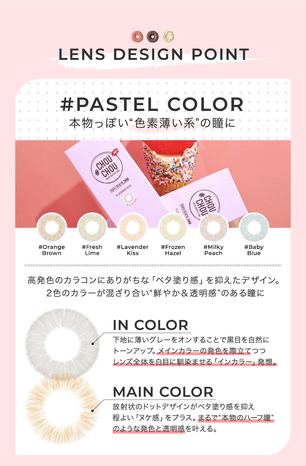 LENS DESIGN POINT #PASTEL COLOR 本物っぽい“色素薄い系”の瞳に 高発色のカラコンにありがちな「ベタ塗り感」を抑えたデザイン。2色のカラーが混ざり合い“鮮やか＆透明感”のある瞳に