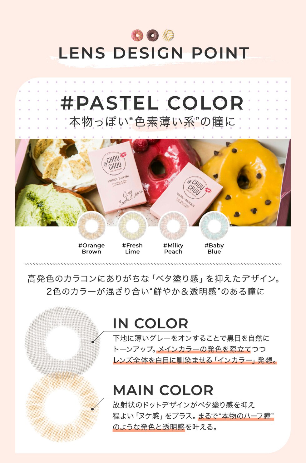 LENS DESIGN POINT #PASTEL COLOR 本物っぽい“色素薄い系”の瞳に 高発色のカラコンにありがちな「ベタ塗り感」を抑えたデザイン。2色のカラーが混ざり合い“鮮やか＆透明感”のある瞳に