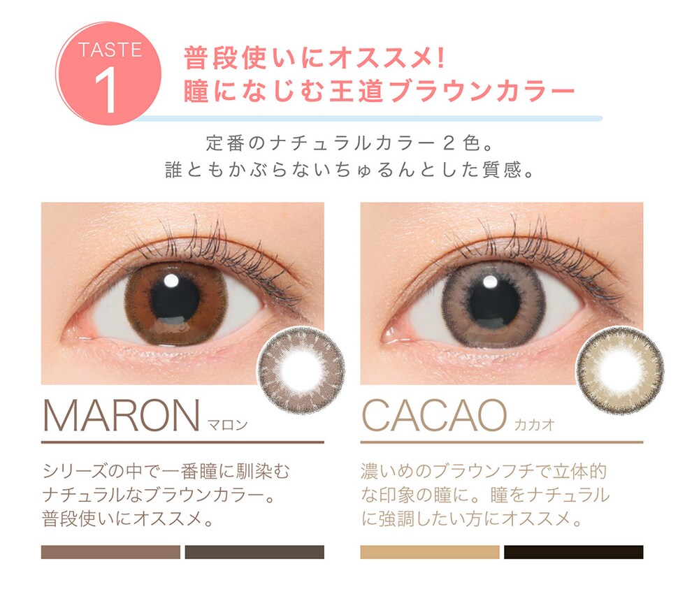 MARON シリーズの中で一番瞳に馴染むナチュラルなブラウンカラー。普段使いにオススメ。 / CACAO 濃いめのブラウンフチでリタ知的な印象の瞳に 瞳をナチュラルに強調した方にオススメ。