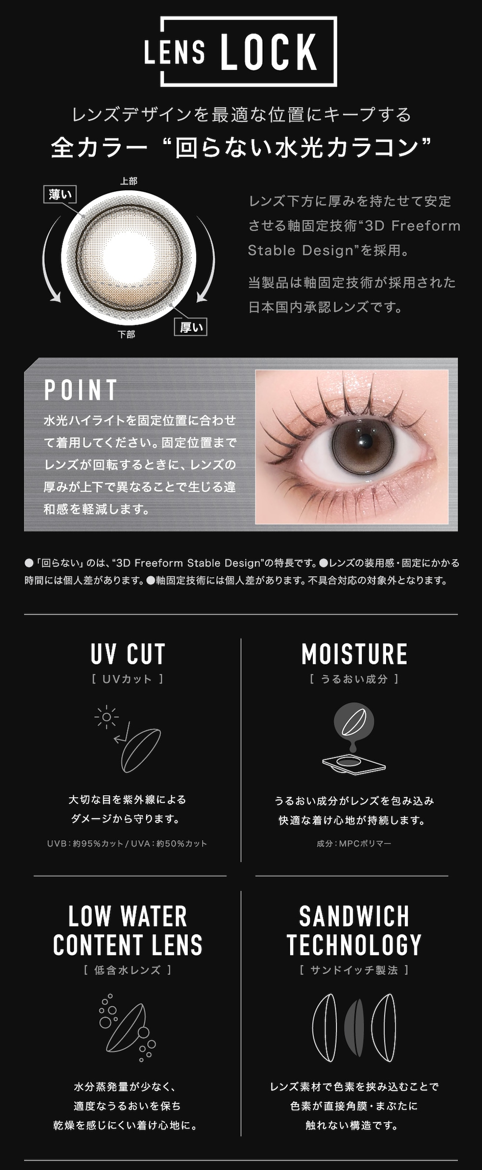 LENS LOCK レンズデザインを最適な位置にキープする 全カラー“回らない水光カラコン” UV CUT[UVカット] MOISTURE[うるいおい成分] LOW WATER CONTENT LENS[低含水レンズ] SANDWICH TECHNOLOGY[サンドイッチ製法]