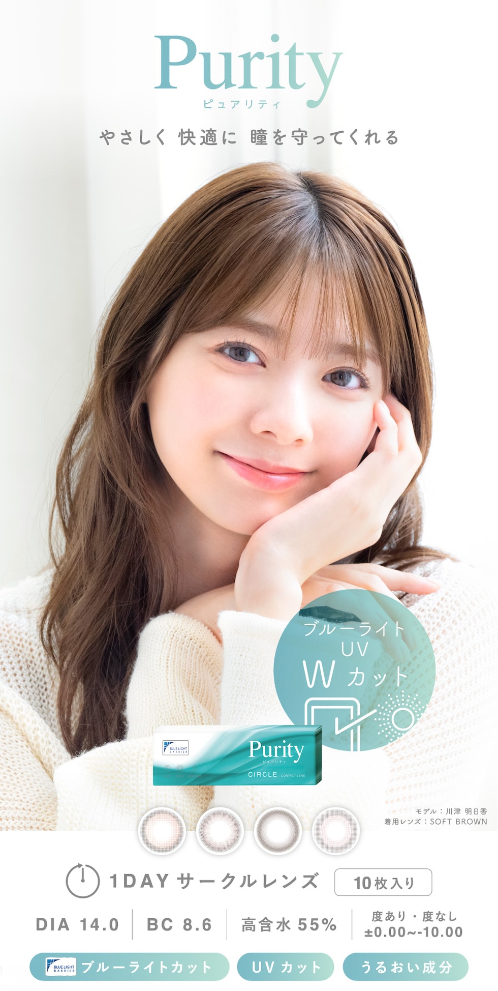 Purity ピュアリティ やさしく 快適に 瞳を守ってくれる モデル：川津 明日香 着用レンズ：SOFT BROWN 1DAY サークルレンズ 10枚入り DIA 14.0 BC 8.6 高含水55% 度あり・度なし ±0.00～-10.00 ブルーライトカット UVカット うるおい成分