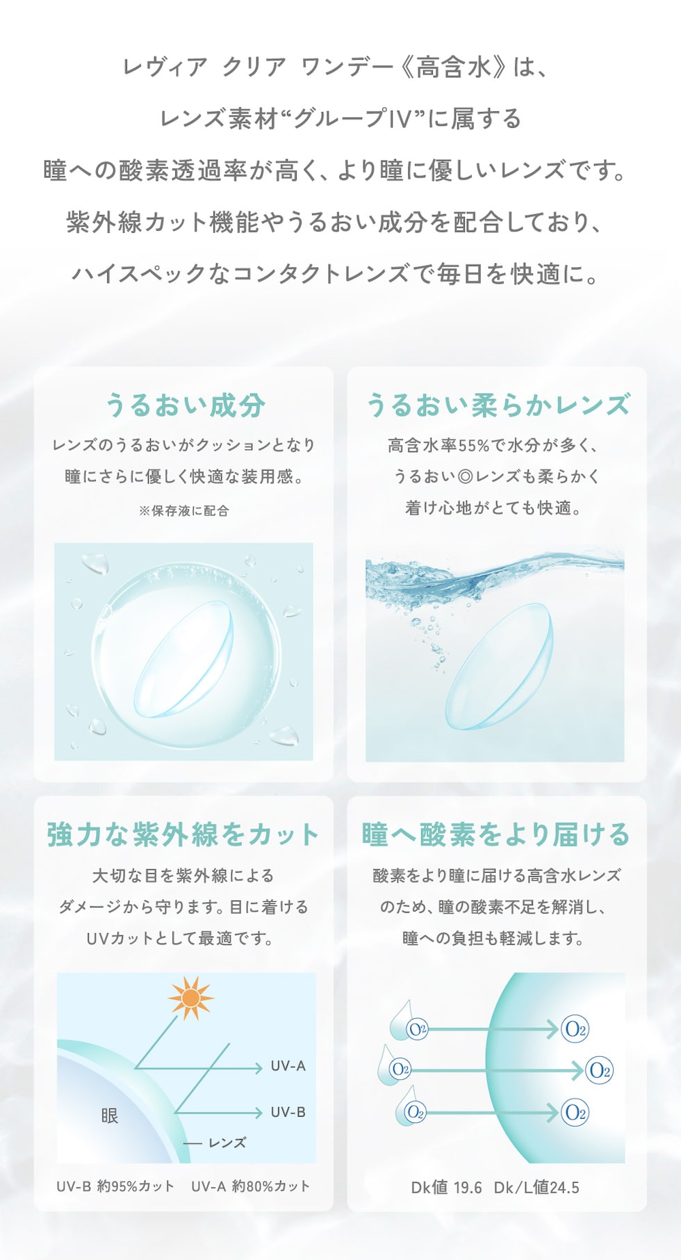 レヴィア クリア ワンデー 《高含水》は、レンズ素材“グループIV”に属する瞳への酸素透過率が高く、より瞳に優しいレンズです。紫外線カット機能やうるおい成分を配合しており、ハイスペックなコンタクトレンズで毎日を快適に。
