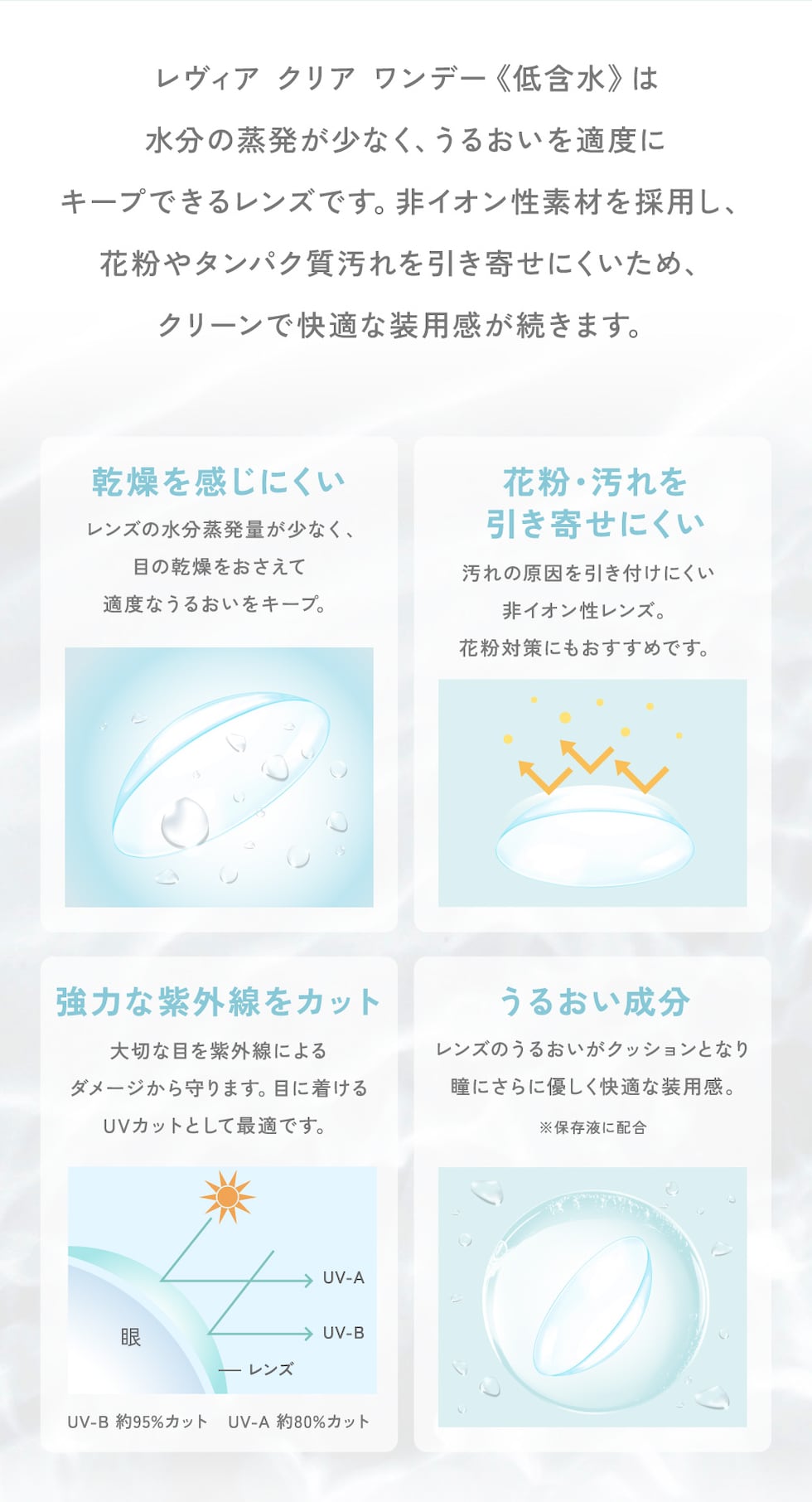 レヴィア クリア ワンデー 《低含水》は、水分の蒸発が少なく、うるおいを適度にキープできるレンズです。非イオン性素材を採用し、花粉やタンパク質汚れを引き寄せにくいため、クリーンで快適な装用感が続きます。