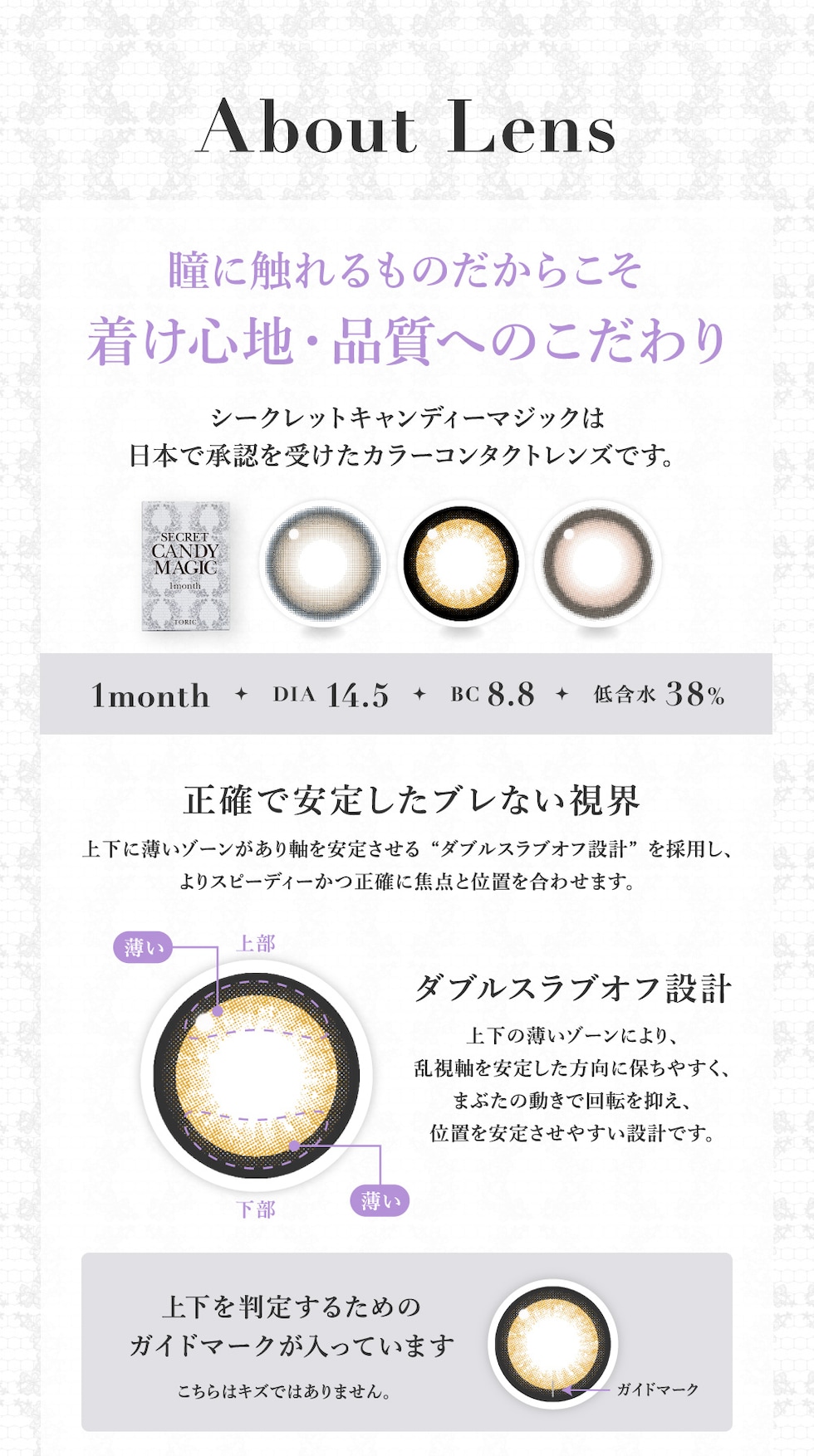 About Lens 瞳に触れるものだからこそ着け心地・品質へのこだわり シークレットキャンディーマジックは日本で承認を受けたカラーコンタクトレンズです。 1month DIA 14.5 BC 8.8 低含水38％