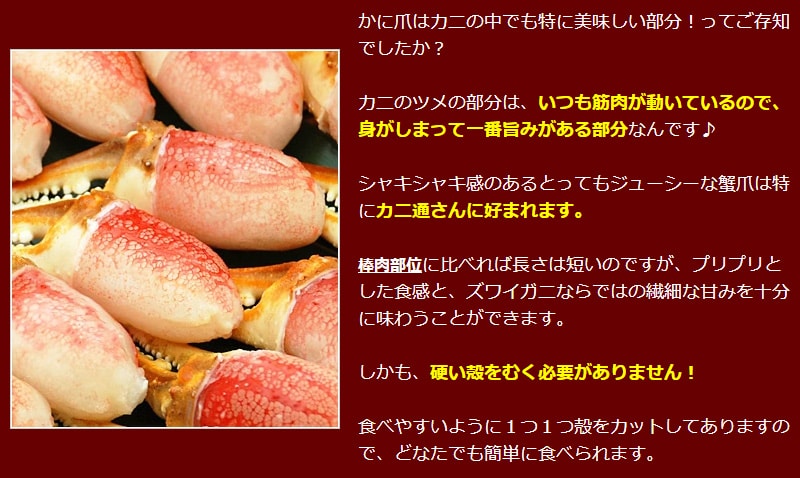 かに爪はカニの中でも特に美味しい部分！ってご存知でしたか？カニのツメの部分は、いつも筋肉が動いているので、身がしまって一番旨みがある部分なんです♪シャキシャキ感のあるとってもジューシーな蟹爪は特にカニ通さんに好まれます。棒肉部位に比べれば長さは短いのですが、プリプリとした食感と、ズワイガニならではの繊細な甘みを十分に味わうことができます。しかも、硬い殻をむく必要がありません！食べやすいように１つ１つ殻をカットしてありますので、どなたでも簡単に食べられます。
