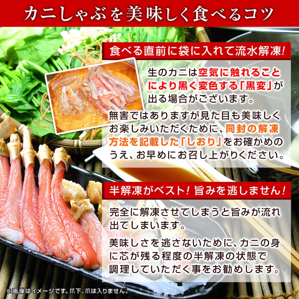 カニしゃぶを美味しく食べるコツ◆食べる直前に袋に入れて流水解凍！生のカニは空気に触れることにより黒く変色する「黒変」が出る場合がございます。無害ではありますが見た目も美味しくお楽しみいただくために、同封の解凍方法を記載した「しおり」をお確かめのうえ、お早めにお召し上がりください。◆半解凍がベスト！旨みを逃しません！完全に解凍させてしまうと旨みが流れ出てしまいます。美味しさを逃さないために、カニの身に芯が残る程度の半解凍の状態で調理していただく事をお勧めします。ふわとろカニしゃぶを、お腹い～っぱい堪能したあとは、蟹の旨みがぎゅっと詰まったおダシでカニ雑炊やしゃぶラーメンをどうぞ！初めてだって安心！かにのしゃぶしゃぶの作り方はこちら