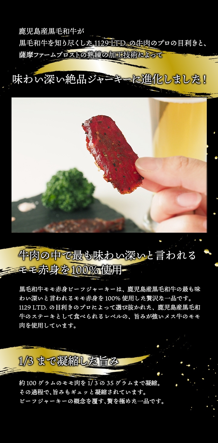 黒毛和牛生産日本一を誇る鹿児島で牛肉のプロと肉加工のプロがタッグを組んで開発した、極上のビーフジャーキー。牛肉の中で最も味わい深いといわれるモモ赤身を使用、約100グラムのモモ肉を1/3の35グラムまで凝縮。うま味もギュッと凝縮された贅沢なジャーキーです。