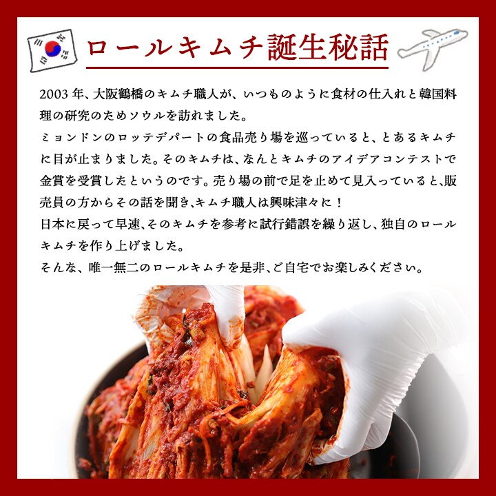 ロールキムチは、弊社のキムチ職人が韓国に食材の仕入れに行った際に、見つけたキムチのアイデアコンテスト金賞のロールキムチ。そんなロールキムチに当店独自のアレンジを加えた当店だけのスペシャルなキムチです。