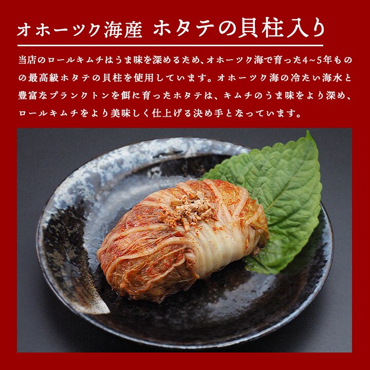 当店の椎茸ロールキムチには、大根、しいたけ、松の実、せり、さつま芋、ひまわりの種、かぼちゃの種、などを白菜で包み込んでおり、さらにオホーツク海産のホタテの貝柱も使用しています。オホーツク海の冷たい海水と、豊富なプランクトンを餌に育ったホタテは、ロールキムチのうま味をより深めます。