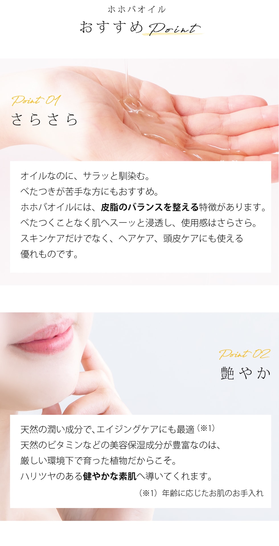 ホホバオイル おすすめPoint Point01 さらさら オイルなのに、サラッと馴染む。べたつきが苦手な方にもおすすめ。ホホバオイルには、皮脂のバランスを整える特徴があります。べたつくことなく肌へスーッと浸透し、使用感はさらさら。スキンケアだけでなく、ヘアケア、頭皮ケアにも使える優れものです。Point02 艶やか 天然の潤い成分で、エイジングケアにも最適  （※1）天然のビタミンなどの美容保湿成分が豊富なのは、厳しい環境下で育った植物だからこそ。ハリツヤのある健やかな素肌へ導いてくれます。 （※1）年齢に応じたお肌のお手入れ