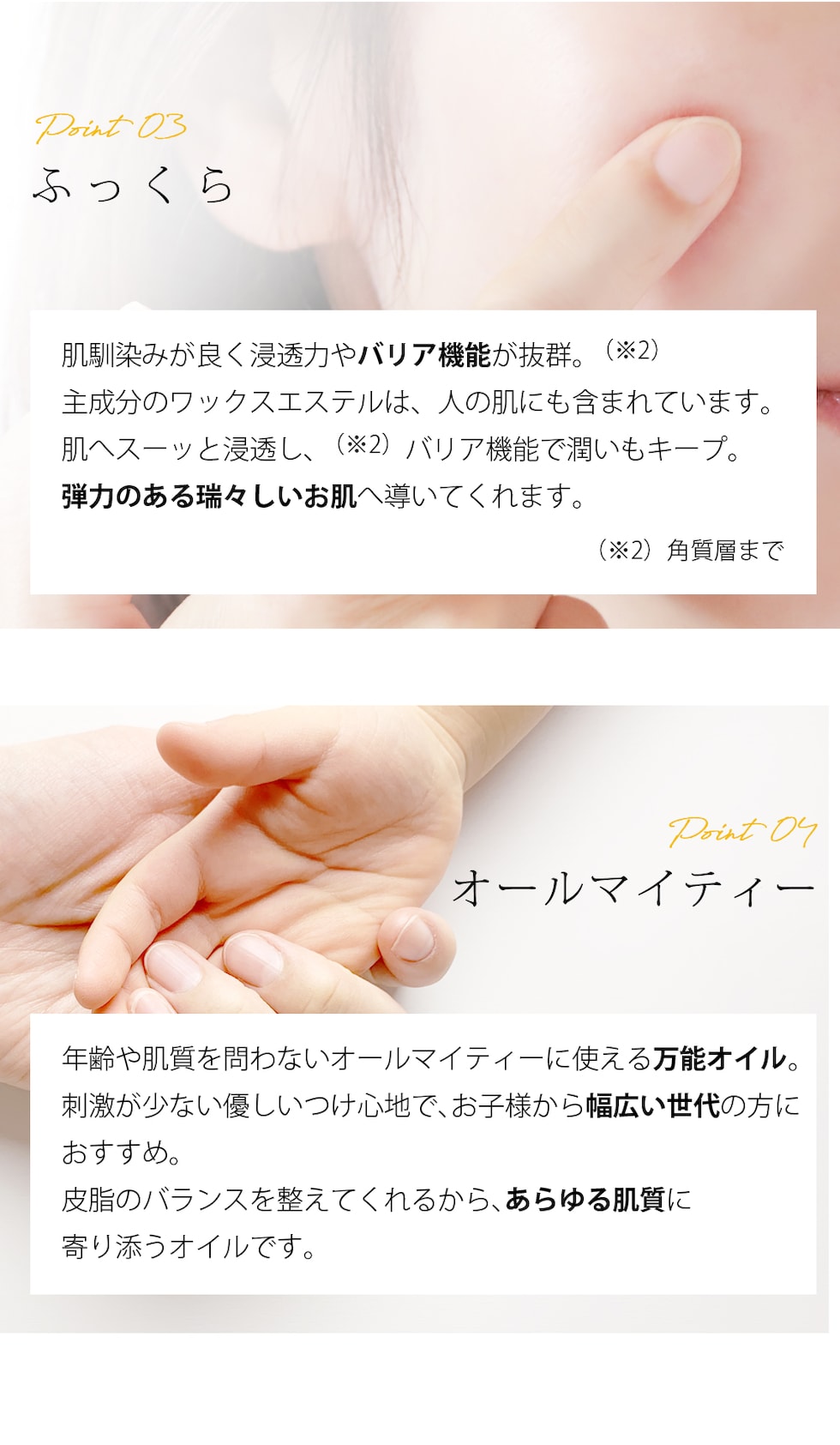 Point03 ふっくら 肌馴染みが良く浸透力やバリア機能が抜群。（※2）主成分のワックスエステルは、人の肌にも含まれています。肌へスーッと浸透し、（※2）バリア機能で潤いもキープ。弾力のある瑞々しいお肌へ導いてくれます。 （※2）角質層まで Point04 オールマイティー 年齢や肌質を問わないオールマイティーに使える万能オイル。刺激が少ない優しいつけ心地で、お子様から幅広い世代の方におすすめ。皮脂のバランスを整えてくれるから、あらゆる肌質に寄り添うオイルです。