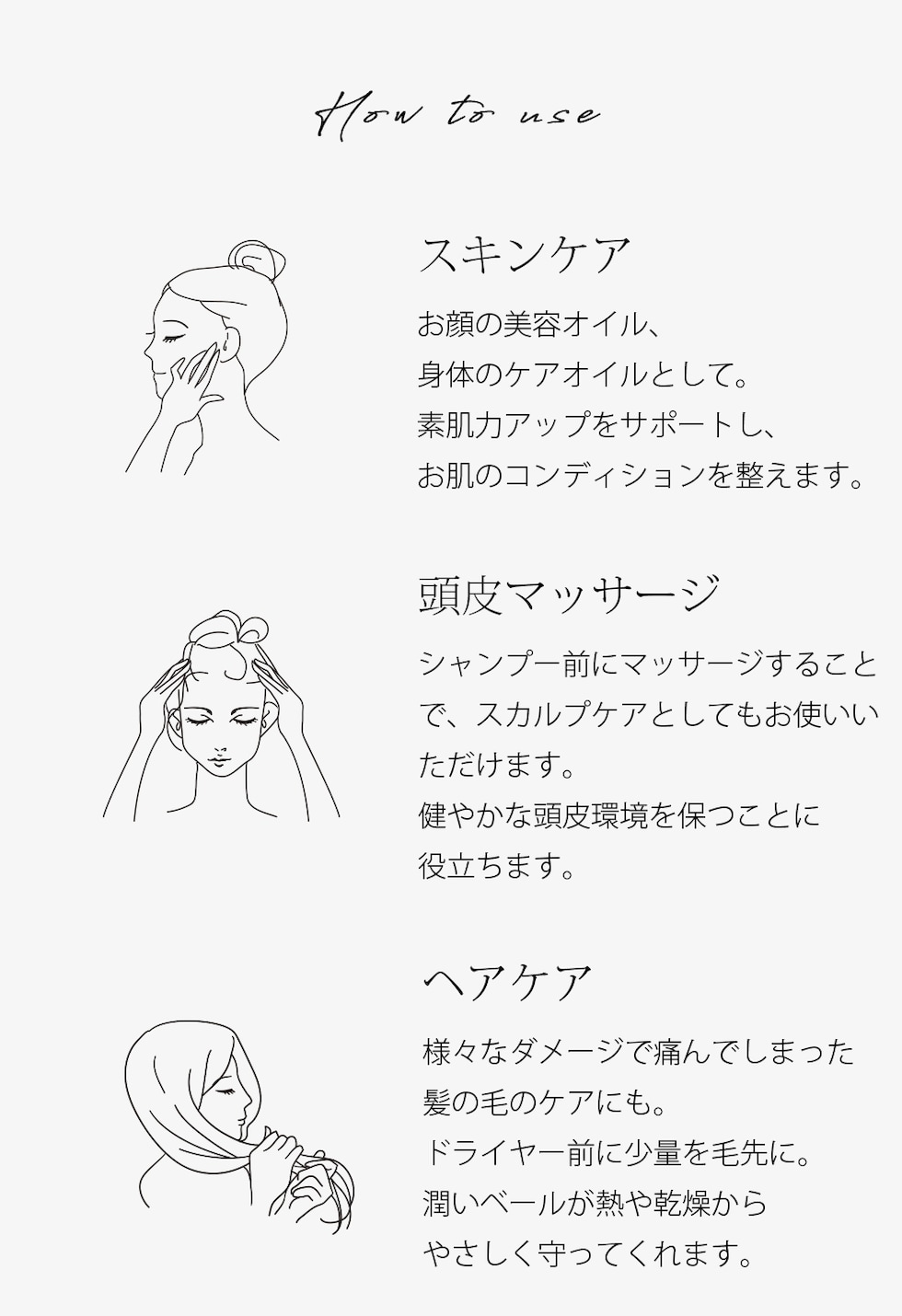 使い方 スキンケア お顔の美容オイル、身体のケアオイルとして。素肌力アップをサポートし、お肌のコンディションを整えます。 頭皮マッサージ シャンプー前にマッサージすることで、スカルプケアとしてもお使いいただけます。健やかな頭皮環境を保つことに役立ちます。 ヘアケア様々なダメージで痛んでしまった髪の毛のケアにも。ドライヤー前に少量を毛先に。潤いベールが熱や乾燥からやさしく守ってくれます。