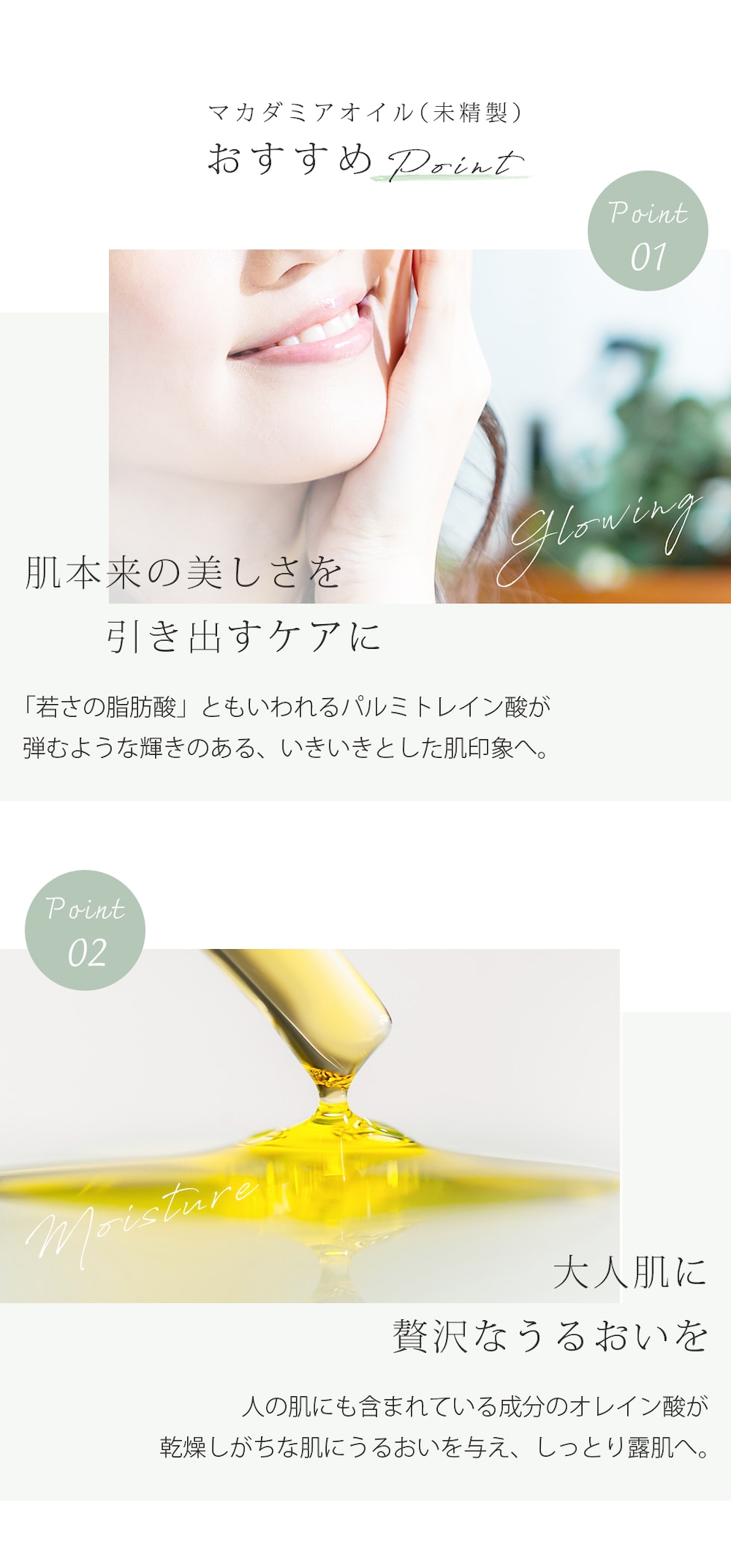 マカダミアオイル（未精製） おすすめPoint Point01 肌本来の美しさを引き出すケアに　「若さの脂肪酸」ともいわれるパルミトレイン酸が弾むような輝きのある、いきいきとした肌印象へ。 Point02　大人肌に贅沢なうるおいを 人の肌にも含まれている成分のオレイン酸が乾燥しがちな肌にうるおいを与え、しっとり露肌へ。