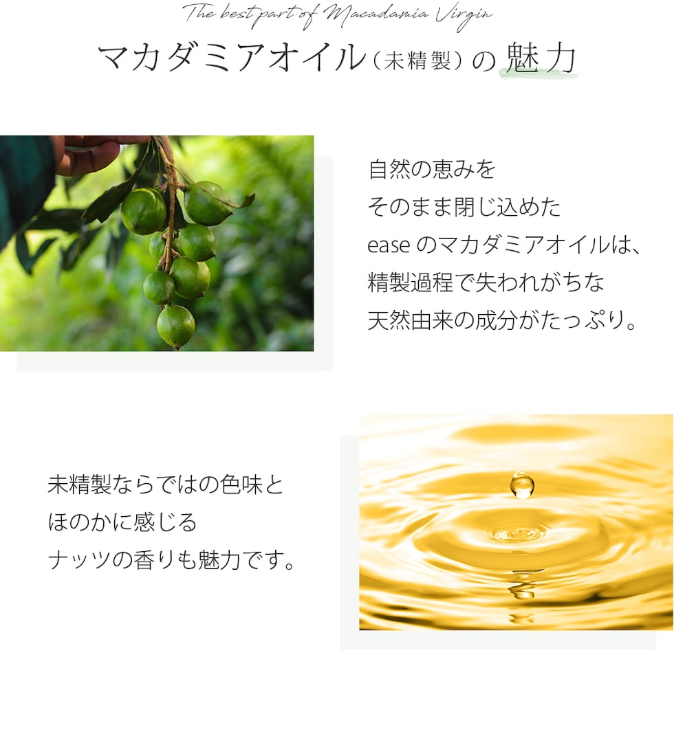 マカダミアオイル（未精製）の魅力 自然の恵みをそのまま閉じ込めたeaseのマカダミアオイルは、精製過程で失われがちな天然由来の成分がたっぷり。未精製ならではの色味とほのかに感じるナッツの香りも魅力です。