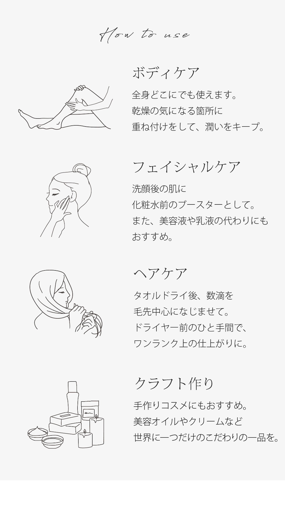 使い方 ボディケア 全身どこにでも使えます。乾燥の気になる箇所に重ね付けをして、潤いをキープ。フェイシャルケア 洗顔後の肌に化粧水前のブースターとして。また、美容液や乳液の代わりにもおすすめ。ヘアケア タオルドライ後、数滴を毛先中心になじませて。ドライヤー前のひと手間で、ワンランク上の仕上がりに。クラフト作り 手作りコスメにもおすすめ。美容オイルやクリームなど世界に一つだけのこだわりの一品を。