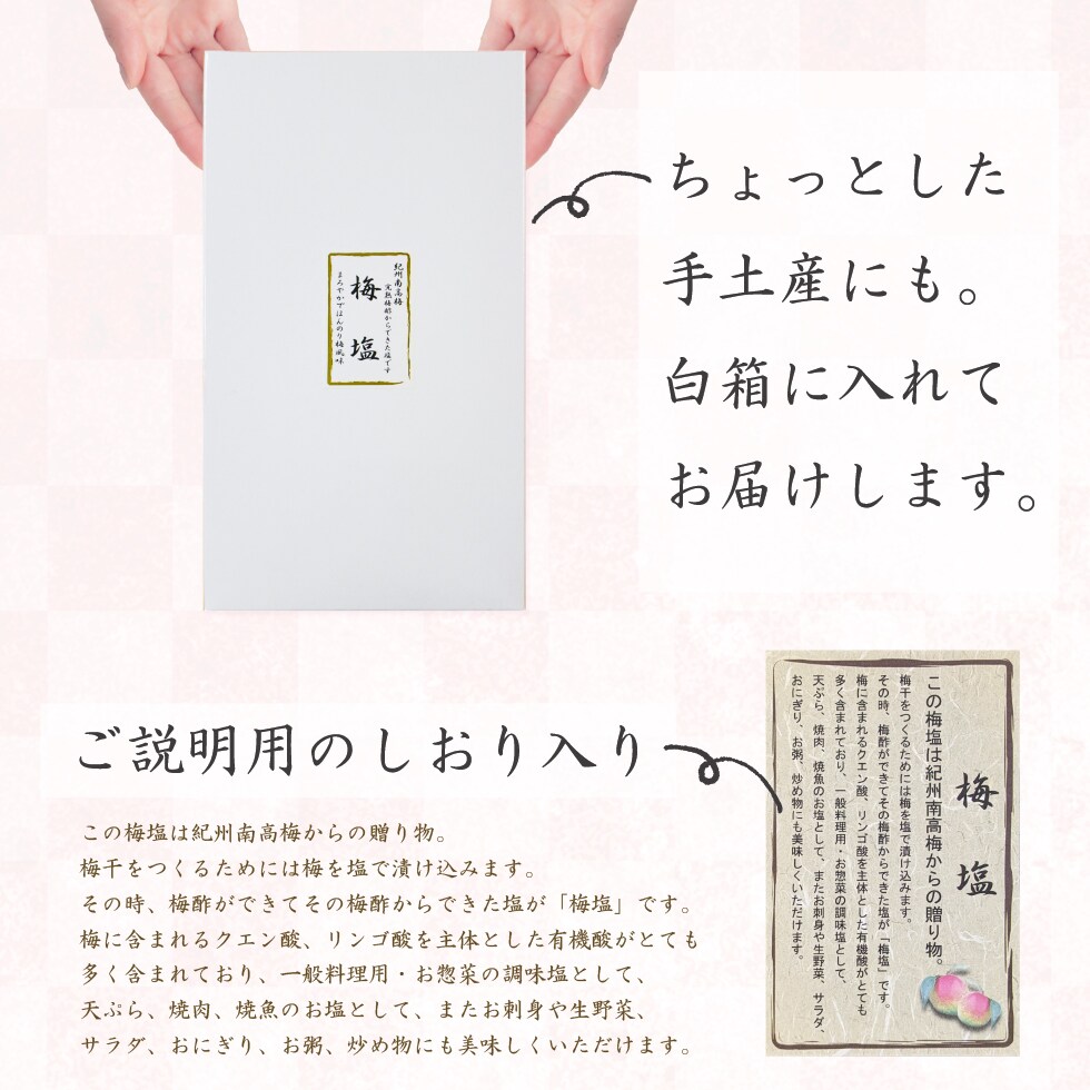 ちょっとした手土産にも。白箱に入れてお届けします。ご説明用のしおり入り。この梅塩は紀州南高梅からの贈り物。梅干をつくるためには梅を塩で漬け込みます。その時、梅酢ができてその梅酢からできた塩が「梅塩」です。梅に含まれるクエン酸、リンゴ酸を主体とした有機酸がとても多く含まれており、一般料理用・お惣菜の調味塩として、天ぷら、焼肉、焼魚のお塩として、またお刺身や生野菜、サラダ、おにぎり、お粥、炒め物にも美味しくいただけます。