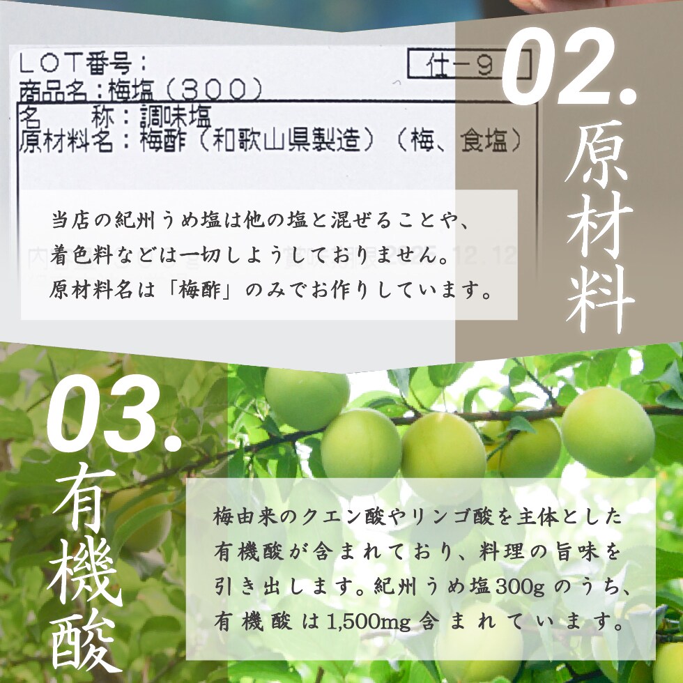 02.原材料 当店の紀州うめ塩は他の塩と混ぜることや、着色料などは一切しようしておりません。原材料名は「梅酢」のみでお作りしています。03.有機酸 梅由来のクエン酸やリンゴ酸を主体とした有機酸が含まれており、料理の旨味を引き出します。紀州うめ塩300gのうち、有機酸は1,500mg含まれています。
