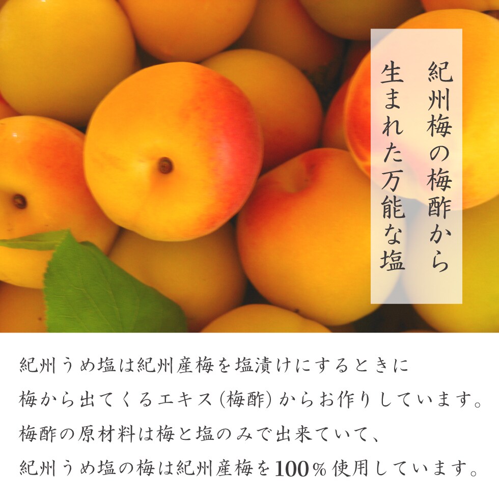 紀州梅の梅酢から生まれた万能な塩。紀州うめ塩は紀州産梅を塩漬けにするときに梅から出てくるエキス（梅酢）からお作りしています。梅酢の原材料は梅と塩のみで出来ていて、紀州うめ塩の梅は紀州産梅を100%使用しています。