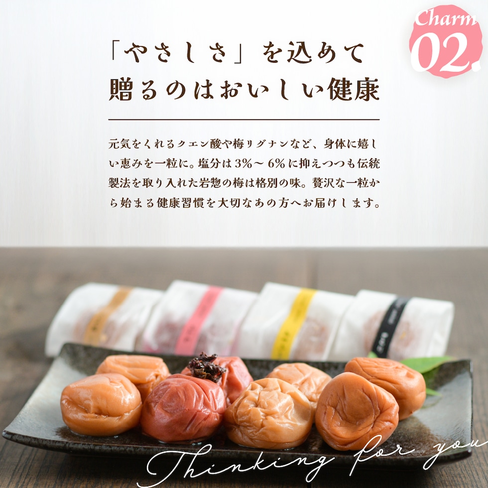 Charm02.「やさしさ」を込めて、贈るのはおいしい健康。元気をくれるクエン酸や梅リグナンなど、身体に嬉しい恵みを一粒に。塩分は#％～6％に抑えつつも伝統製法を取り入れた岩惣の梅は格別の味。贅沢な一粒から始まる健康習慣を大切なあの方へお届けします。