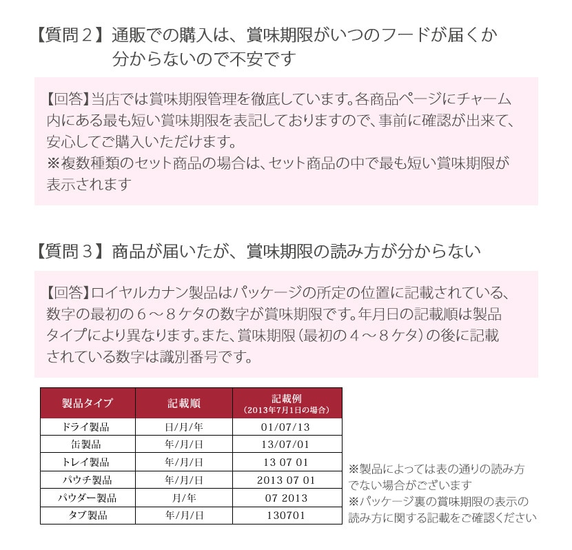 【質問2】通販での購入は、賞味期限がいつのフードが届くのか分からないので不安です。 【回答】横転では賞味期限管理を徹底しています。各商品ページにチャーム内にある最も短い賞味期限を表記しておりますので、事前に確認ができて、安心してご購入いただけます。※複数種類のセット商品の場合は、セット商品の中で最も短い賞味期限が表示されます。【質問3】商品が届いたが、賞味期限の読み方が分からない。【回答】ロイヤルカナン製品はパッケージの所定の位置に記載されている、数字の最初の6〜8ケタの数字が賞味期限です。年月日の記載順は製品タイプにより異なります。また、賞味期限（最初の4〜8ケタ）の後に記載されている数字は識別番号です。